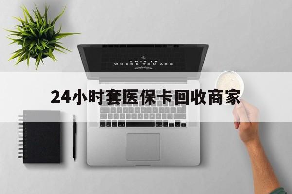 24小时套医保卡回收商家(高价回收医保卡联系方式)