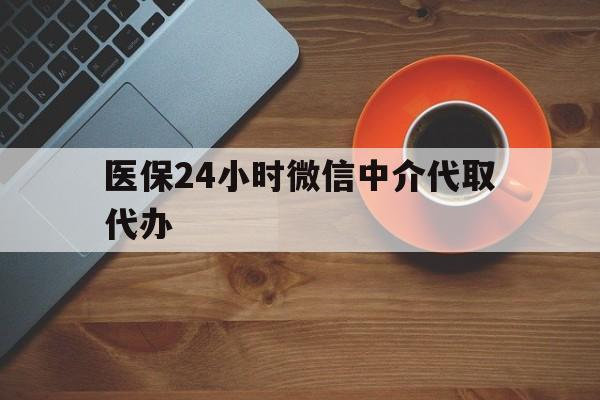 陇南医保24小时微信中介代取代办(医保24小时微信中介代取代办怎么取消)