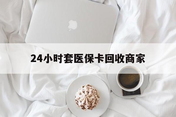 陇南24小时套医保卡回收商家(24小时套医保卡回收商家会知道吗)