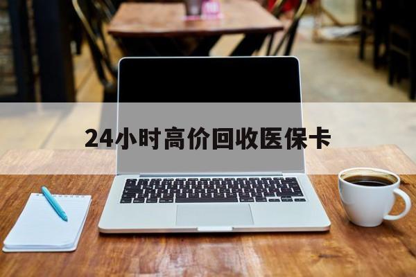 陇南24小时高价回收医保卡(医保卡回收比例是多少)