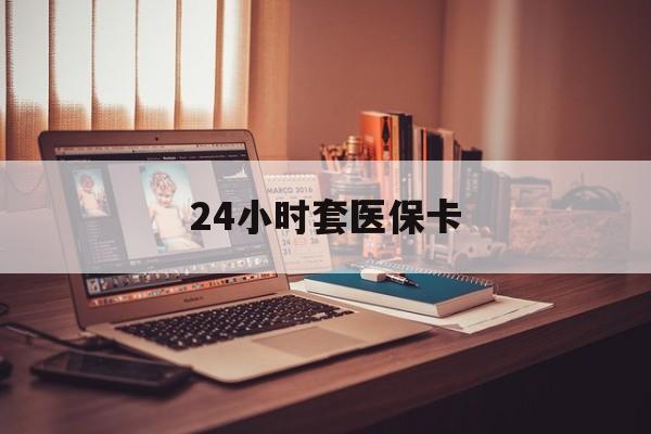 陇南24小时套医保卡(24小时套医保卡微信的优势)